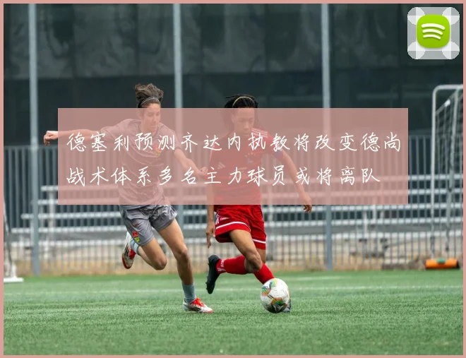 德塞利预测齐达内执教将改变德尚战术体系多名主力球员或将离队