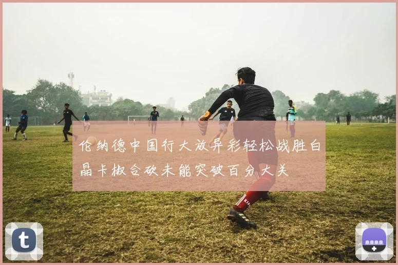 伦纳德中国行大放异彩轻松战胜白晶卡椒合砍未能突破百分大关