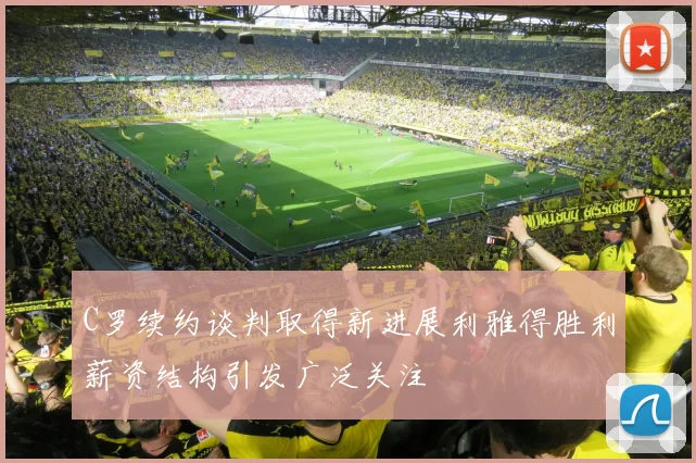 C罗续约谈判取得新进展利雅得胜利薪资结构引发广泛关注
